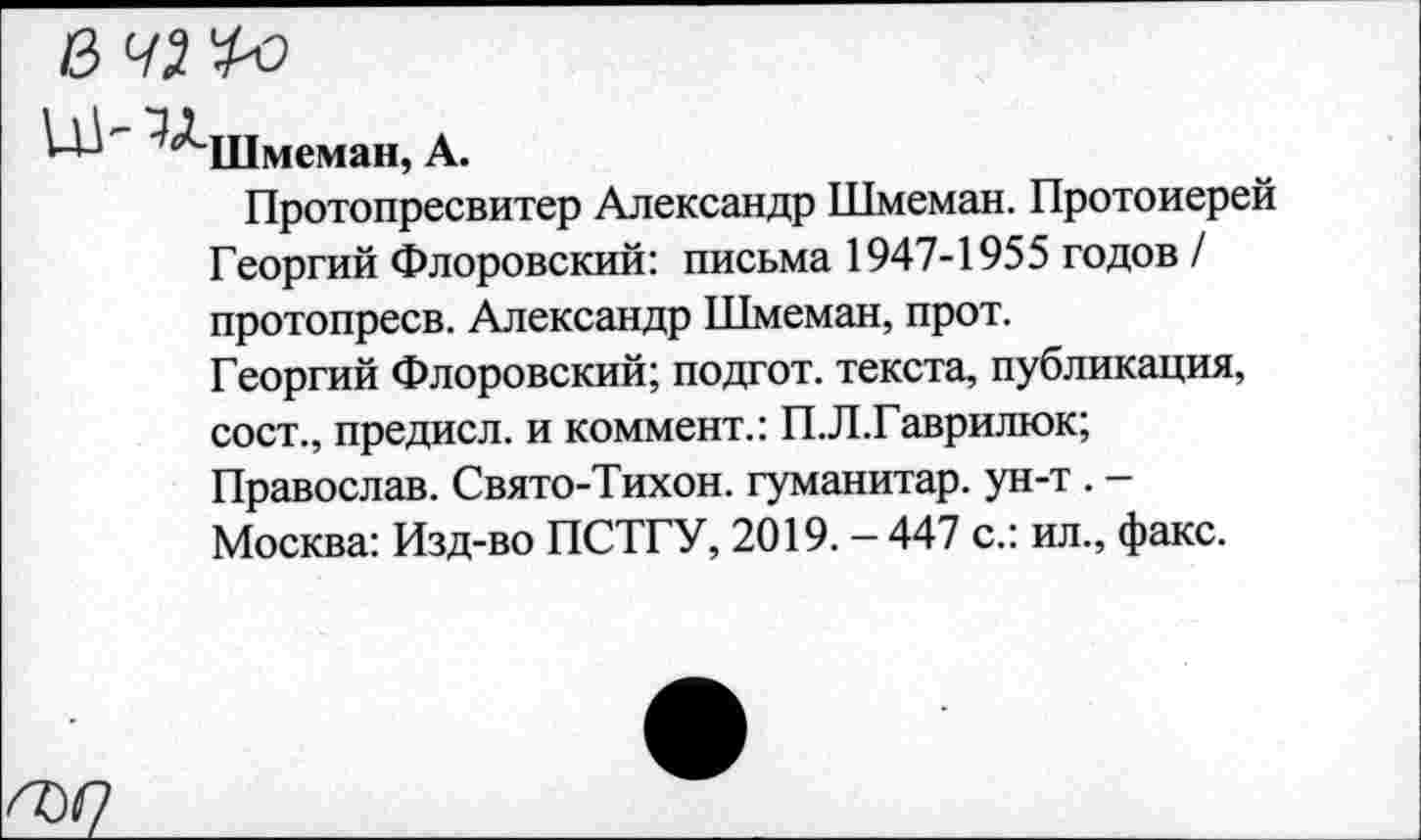 ﻿□л
Шмеман, А.
Протопресвитер Александр Шмеман. Протоиерей Георгий Флоровский: письма 1947-1955 годов / протопресв. Александр Шмеман, прот.
Георгий Флоровский; подгот. текста, публикация, сост., предисл. и коммент.: П.Л.Гаврилюк; Православ. Свято-Тихон. гуманитар, ун-т . -Москва: Изд-во ПСТГУ, 2019. - 447 с.: ил., факс.